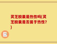灵芝胶囊是热性吗(灵芝胶囊是否属于热性？)