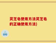 灵芝皂使用方法灵芝皂的正确使用方法)