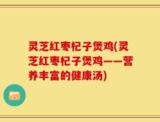 灵芝红枣杞子煲鸡(灵芝红枣杞子煲鸡——营养丰富的健康汤)