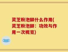 灵芝粉泡脚什么作用(灵芝粉泡脚：功效与作用一次概览)