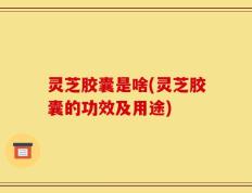 灵芝胶囊是啥(灵芝胶囊的功效及用途)