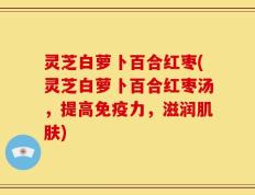 灵芝白萝卜百合红枣(灵芝白萝卜百合红枣汤，提高免疫力，滋润肌肤)