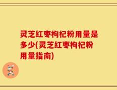 灵芝红枣枸杞粉用量是多少(灵芝红枣枸杞粉用量指南)