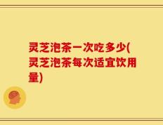 灵芝泡茶一次吃多少(灵芝泡茶每次适宜饮用量)