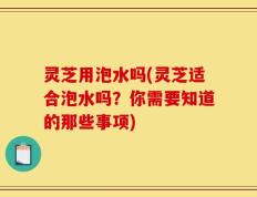 灵芝用泡水吗(灵芝适合泡水吗？你需要知道的那些事项)