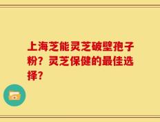 上海芝能灵芝破壁孢子粉？灵芝保健的最佳选择？