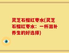 灵芝石榴红枣水(灵芝石榴红枣水：一杯滋补养生的好选择)