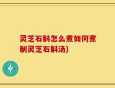灵芝石斛怎么煮如何煮制灵芝石斛汤)