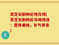 灵芝石斛枸杞炖乌鸡(灵芝石斛枸杞乌鸡炖汤：营养美味，补气养生)