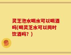 灵芝泡水喝水可以喝酒吗(喝灵芝水可以同时饮酒吗？)