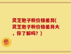 灵芝狍子粉价格差异(灵芝狍子粉价格差异大，你了解吗？)
