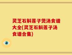 灵芝石斛莲子煲汤食谱大全(灵芝石斛莲子汤食谱合集)