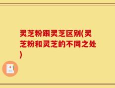 灵芝粉跟灵芝区别(灵芝粉和灵芝的不同之处)