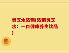 灵芝水浓稠(浓稠灵芝水：一口健康养生饮品)