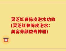 灵芝红参陈皮泡水功效(灵芝红参陈皮泡水：美容养颜益寿神器)