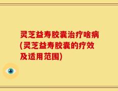 灵芝益寿胶囊治疗啥病(灵芝益寿胶囊的疗效及适用范围)