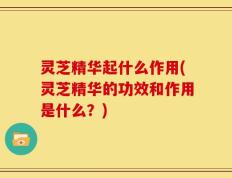 灵芝精华起什么作用(灵芝精华的功效和作用是什么？)