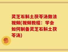 灵芝石斛土茯苓汤做法视频(视频教程：学会如何制备灵芝石斛土茯苓汤)