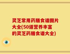 灵芝常用药膳食谱图片大全(50道营养丰富的灵芝药膳食谱大全)
