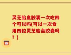灵芝胎盘胶囊一次吃四个可以吗(可以一次食用四粒灵芝胎盘胶囊吗？)