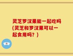 灵芝罗汉果能一起吃吗(灵芝和罗汉果可以一起食用吗？)