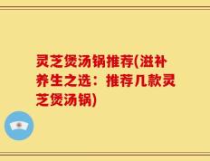 灵芝煲汤锅推荐(滋补养生之选：推荐几款灵芝煲汤锅)
