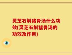 灵芝石斛猪骨汤什么功效(灵芝石斛猪骨汤的功效及作用)