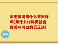 灵芝煲汤用什么来煲好喝(用什么材料煲就变得美味可口的灵芝汤)