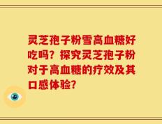 灵芝孢子粉雪高血糖好吃吗？探究灵芝孢子粉对于高血糖的疗效及其口感体验？