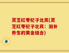 灵芝红枣杞子北芪(灵芝红枣杞子北芪：滋补养生的黄金组合)