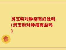 灵芝粉对肿瘤有好处吗(灵芝粉对肿瘤有益吗)