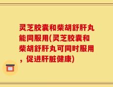 灵芝胶囊和柴胡舒肝丸能同服用(灵芝胶囊和柴胡舒肝丸可同时服用，促进肝脏健康)