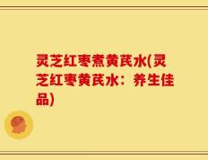 灵芝红枣煮黄芪水(灵芝红枣黄芪水：养生佳品)