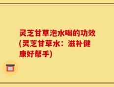 灵芝甘草泡水喝的功效(灵芝甘草水：滋补健康好帮手)