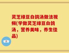 灵芝绿豆白鸽汤做法视频(学做灵芝绿豆白鸽汤，营养美味，养生佳品)