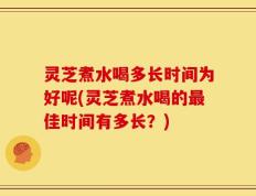 灵芝煮水喝多长时间为好呢(灵芝煮水喝的最佳时间有多长？)