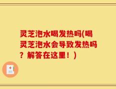 灵芝泡水喝发热吗(喝灵芝泡水会导致发热吗？解答在这里！)