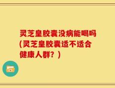 灵芝皇胶囊没病能喝吗(灵芝皇胶囊适不适合健康人群？)