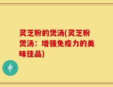 灵芝粉的煲汤(灵芝粉煲汤：增强免疫力的美味佳品)
