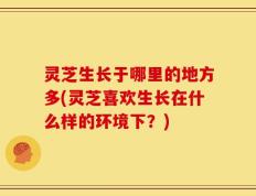 灵芝生长于哪里的地方多(灵芝喜欢生长在什么样的环境下？)