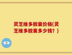灵芝维多胶囊价格(灵芝维多胶囊多少钱？)