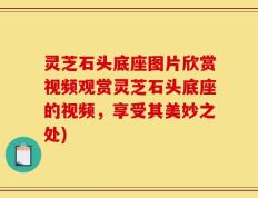 灵芝石头底座图片欣赏视频观赏灵芝石头底座的视频，享受其美妙之处)