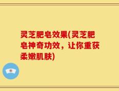 灵芝肥皂效果(灵芝肥皂神奇功效，让你重获柔嫩肌肤)