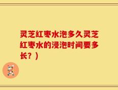 灵芝红枣水泡多久灵芝红枣水的浸泡时间要多长？)