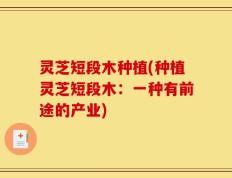 灵芝短段木种植(种植灵芝短段木：一种有前途的产业)