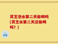 灵芝泡水第二天能喝吗(灵芝水第二天还能喝吗？)