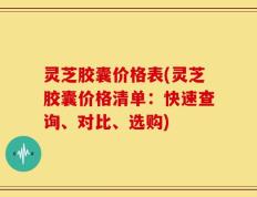 灵芝胶囊价格表(灵芝胶囊价格清单：快速查询、对比、选购)