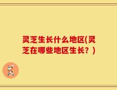 灵芝生长什么地区(灵芝在哪些地区生长？)