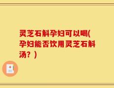 灵芝石斛孕妇可以喝(孕妇能否饮用灵芝石斛汤？)