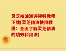 灵芝精油测评视频教程下载(灵芝精油使用教程：全面了解灵芝精油的功效和用法)